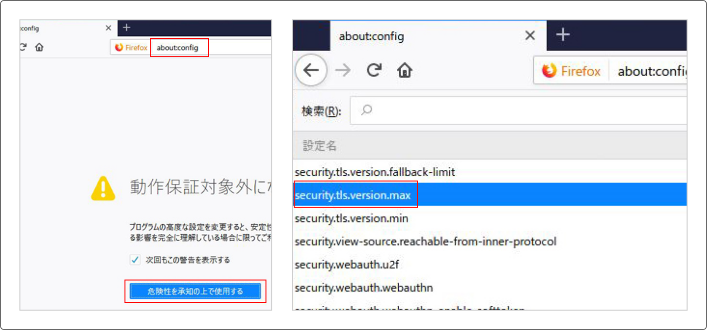 FirefoxのURL欄に”about:config”と入力し、アクセスします。動作保証対象外となる警告画面が表示されますが、先へ進んでください。詳細設定画面にて設定名「security.tls.version.max」の値を“3”に変更してください。Firefoxを再起動し設定を反映してください。